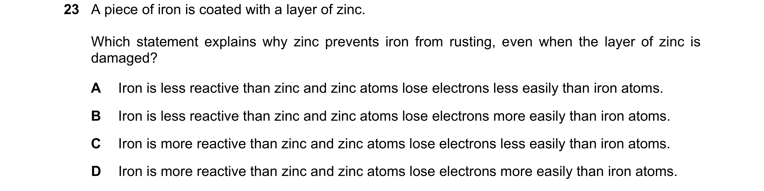 Question 18: A piece of iron is coated with a layer of zinc. Which statement explains why zinc prevents iron from rusting, even when the layer of zinc i…