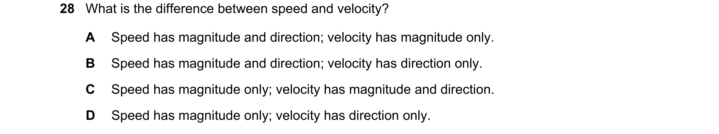 Question 22: What is the difference between speed and velocity? A Speed has magnitude and direction; velocity has magnitude only. B Speed has magnitude …
