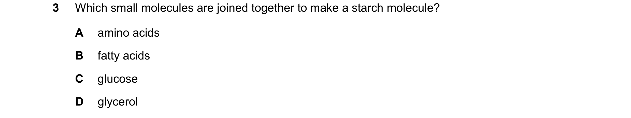 Question 21: Which small molecules are joined together to make a starch molecule? A amino acids B fatty acids C glucose D glycerol