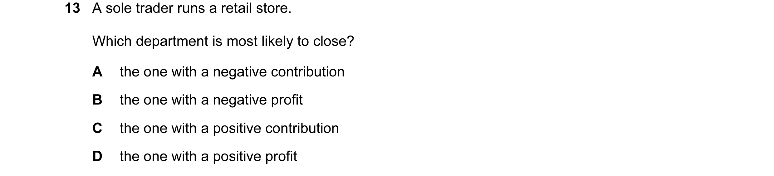 Question 120: A sole trader runs a retail store. Which department is most likely to close? A the one with a negative contribution B the one with a negati…