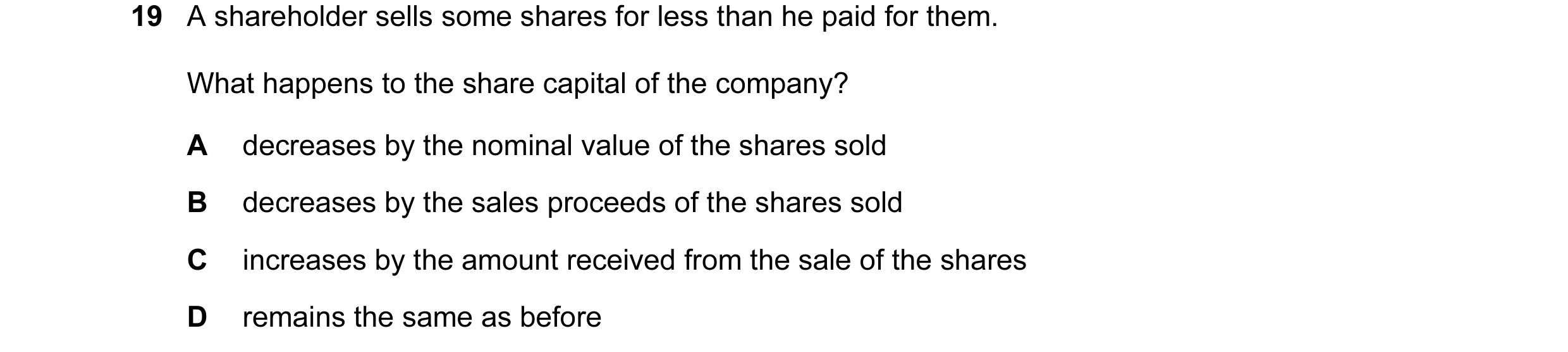 Question 123: A shareholder sells some shares for less than he paid for them. What happens to the share capital of the company? A decreases by the nomina…