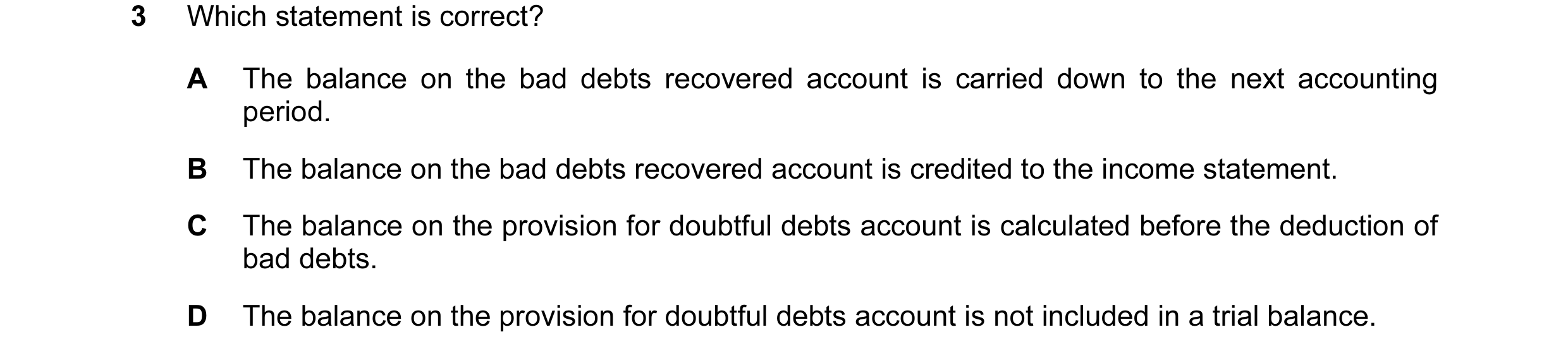 Question 112: Which statement is correct? A The balance on the bad debts recovered account is carried down to the next accounting period. B The balance o…