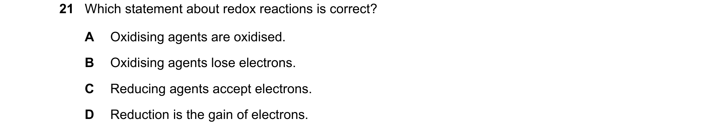 Question 9: Which statement about redox reactions is correct? A Oxidising agents are oxidised. B Oxidising agents lose electrons. C Reducing agents acc…
