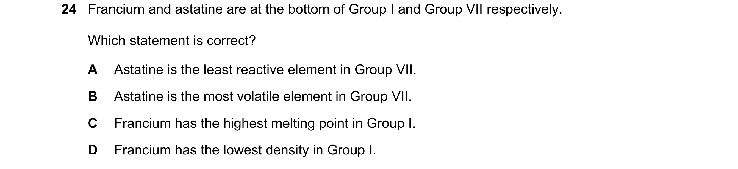 Question 8: Francium and astatine are at the bottom of Group I and Group VII respectively. Which statement is correct? A Astatine is the least reactive…