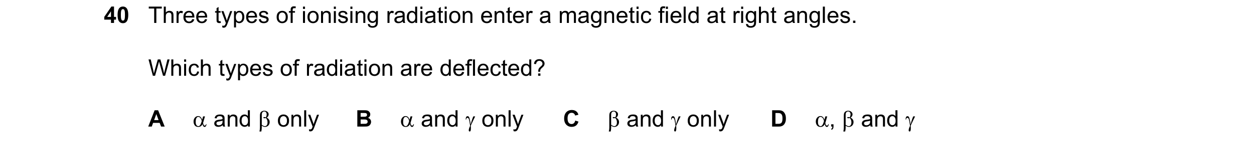 Question 3: Three types of ionising radiation enter a magnetic field at right angles. Which types of radiation are deflected? A α and β only B α and γ …