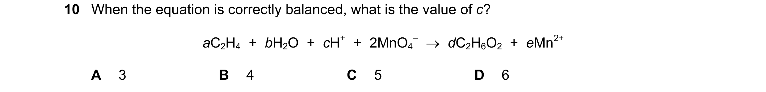 Question 224: When the equation is correctly balanced, what is the value of c? aC2H4  +  bH2O  +  cH+  +  2MnO4 –  →  dC2H6O2  +  eMn2+ A 3 B 4 C 5 D 6