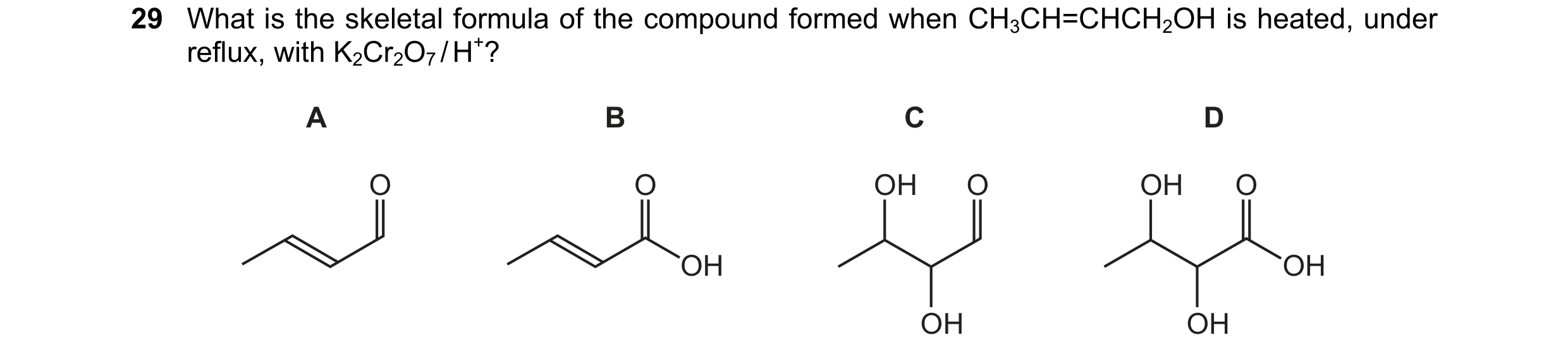 Question 248: What is the skeletal formula of the compound formed when CH3CH=CHCH2OH is heated, under reflux, with K2Cr2O7 / H+? A B C D O O OH O OH O OH…