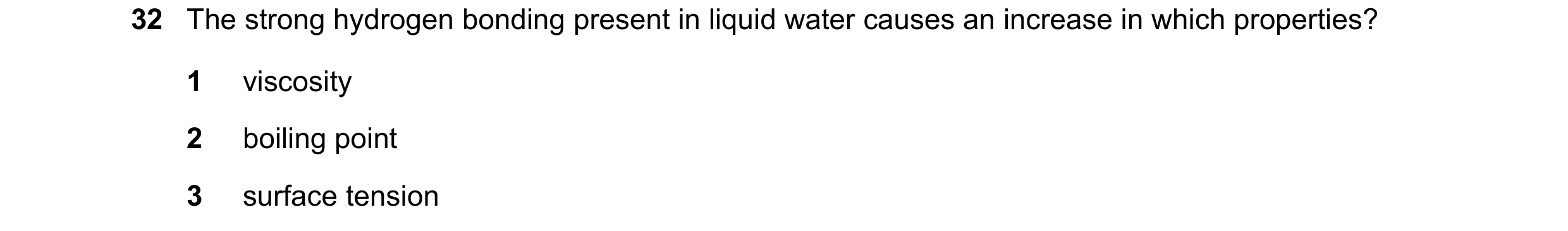 Question 86: The strong hydrogen bonding present in liquid water causes an increase in which properties? 1 viscosity 2 boiling point 3 surface tension