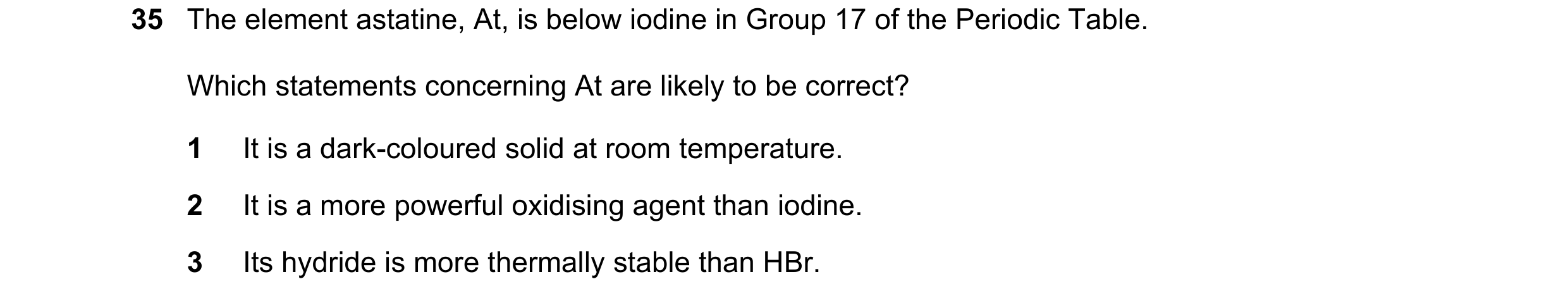 Question 43: The element astatine, At, is below iodine in Group 17 of the Periodic Table. Which statements concerning At are likely to be correct? 1 It …