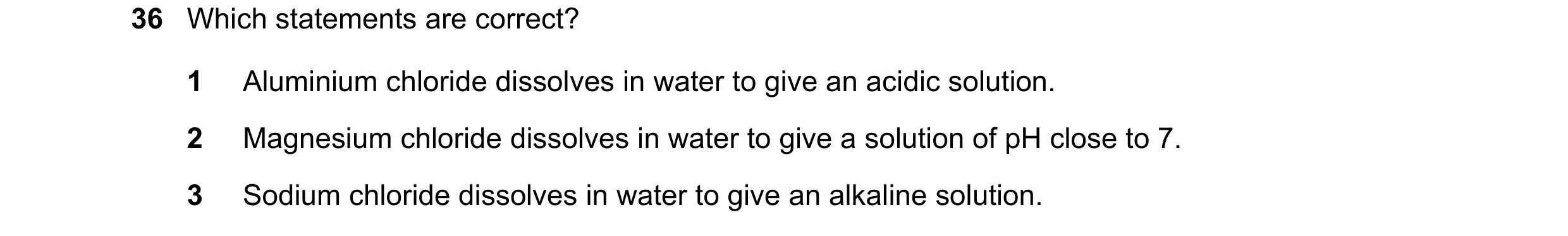 Question 96: Which statements are correct? 1 Aluminium chloride dissolves in water to give an acidic solution. 2 Magnesium chloride dissolves in water t…