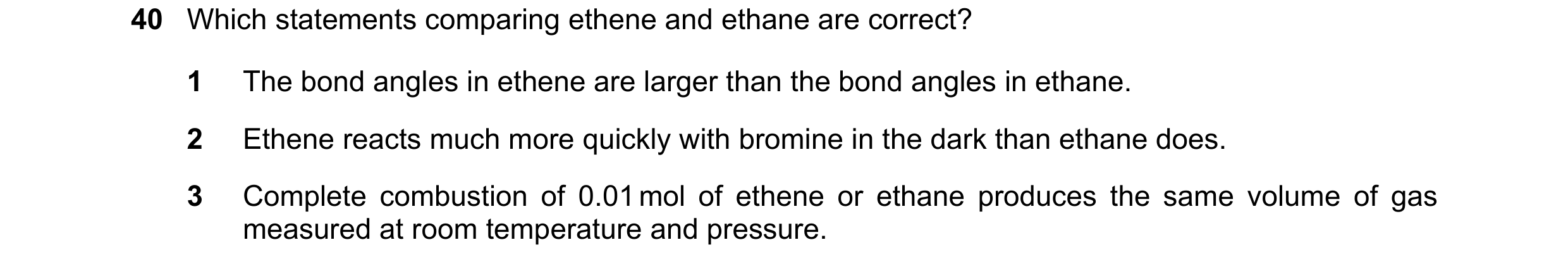 Question 165: Which statements comparing ethene and ethane are correct? 1 The bond angles in ethene are larger than the bond angles in ethane. 2 Ethene r…