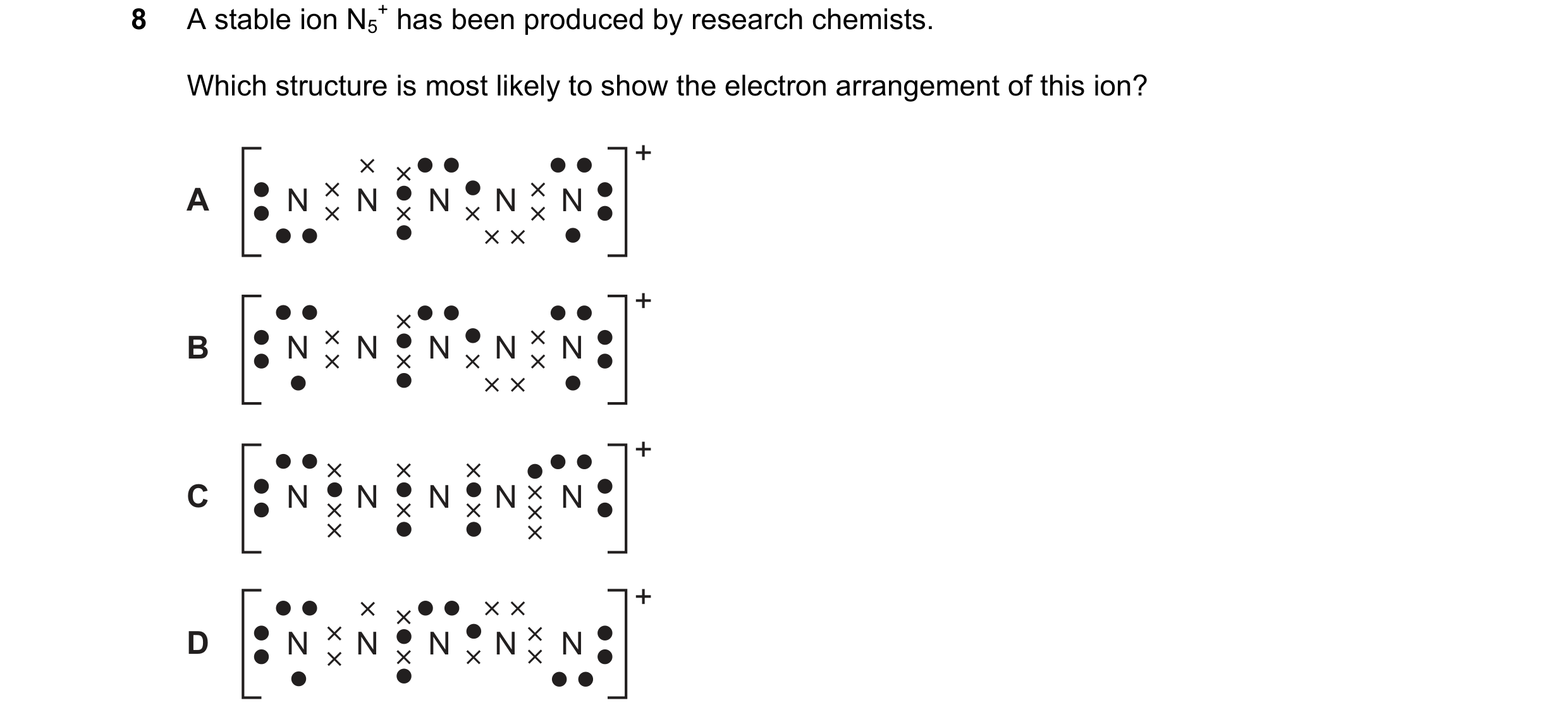 Question 16: A stable ion N5 + has been produced by research chemists. Which structure is most likely to show the electron arrangement of this ion? + A …