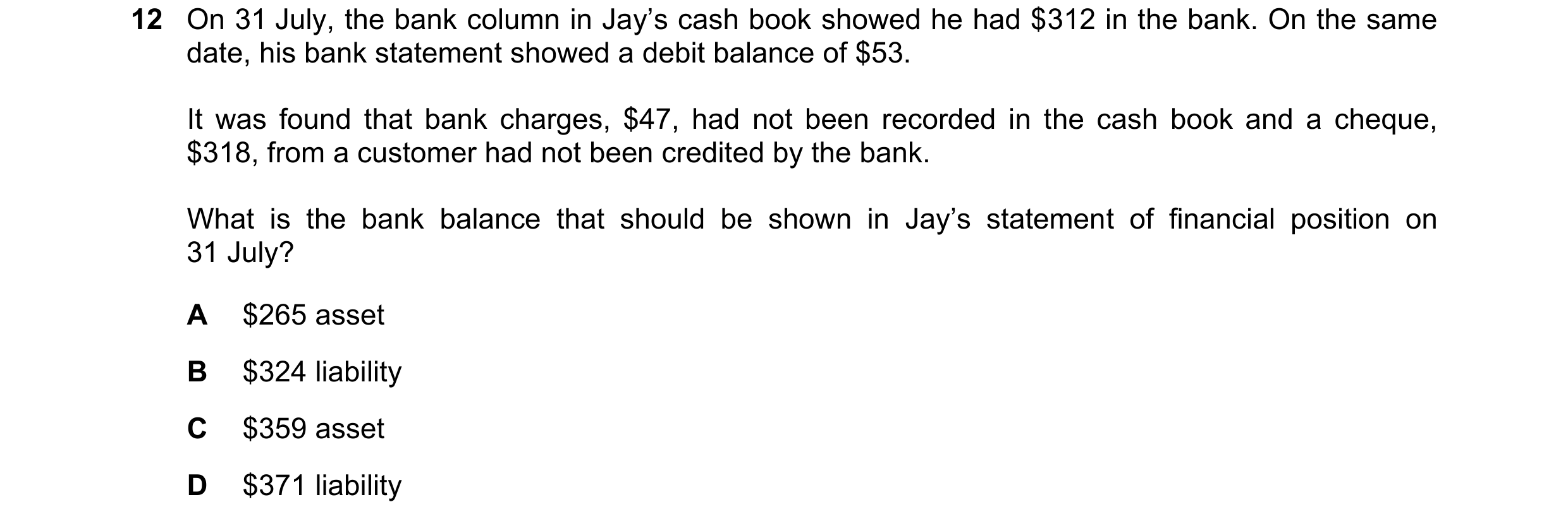Question 25: On 31 July, the bank column in Jay’s cash book showed he had $312 in the bank. On the same date, his bank statement showed a debit balance …