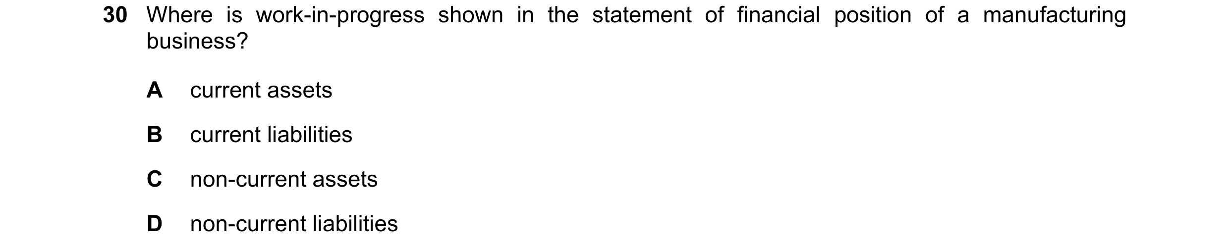 Question 33: Where is work-in-progress shown in the statement of financial position of a manufacturing business? A current assets B current liabilities …
