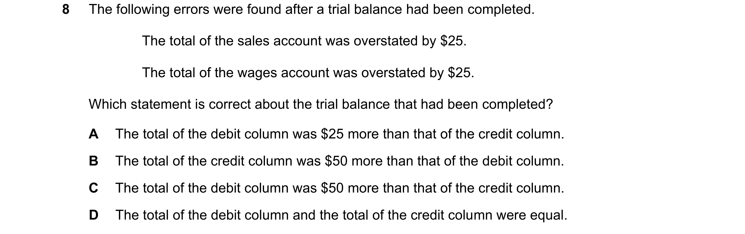 Question 71: The following errors were found after a trial balance had been completed. The total of the sales account was overstated by $25. The total o…