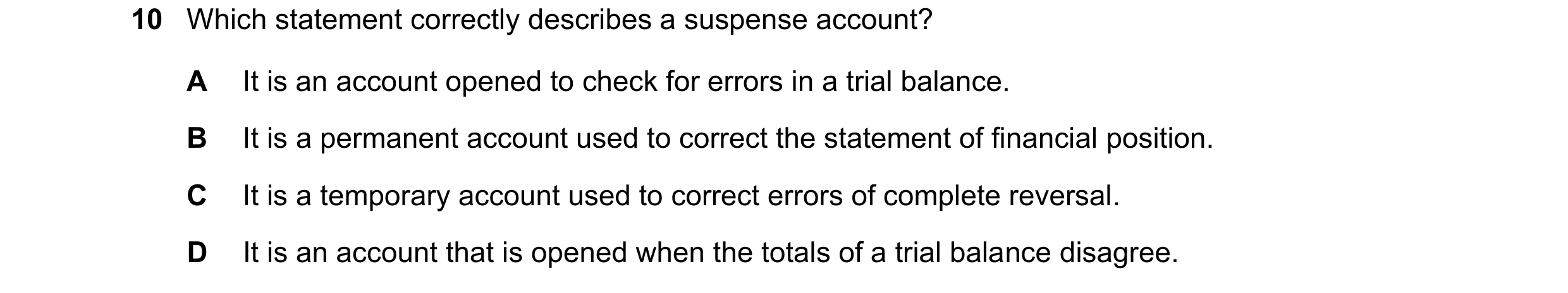 Question 100: Which statement correctly describes a suspense account? A It is an account opened to check for errors in a trial balance. B It is a permane…