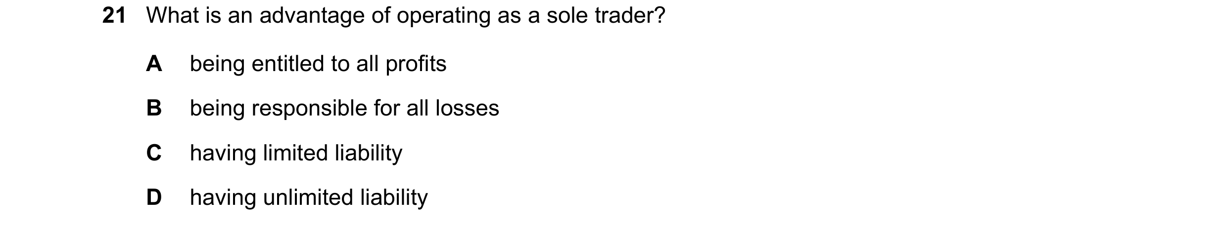 Question 22: What is an advantage of operating as a sole trader? A being entitled to all profits B being responsible for all losses C having limited lia…