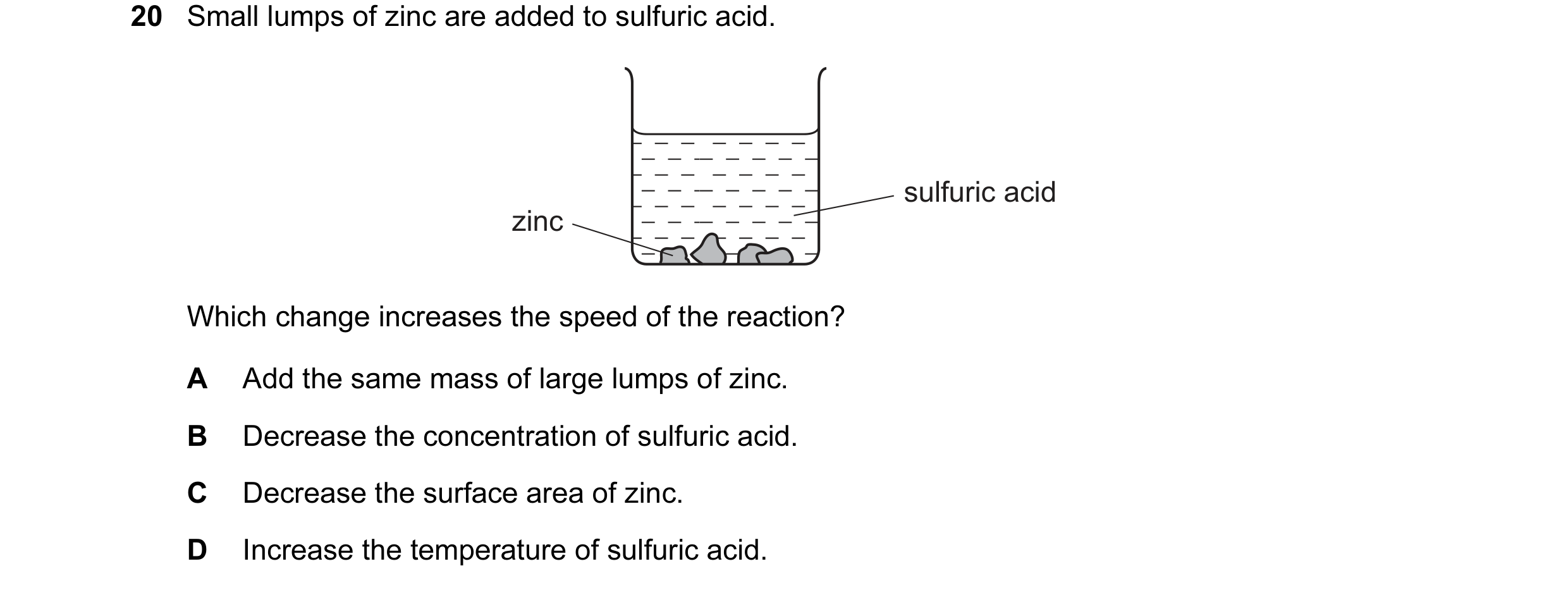 Question 20: Small lumps of zinc are added to sulfuric acid. sulfuric acid zinc Which change increases the speed of the reaction? A Add the same mass of…