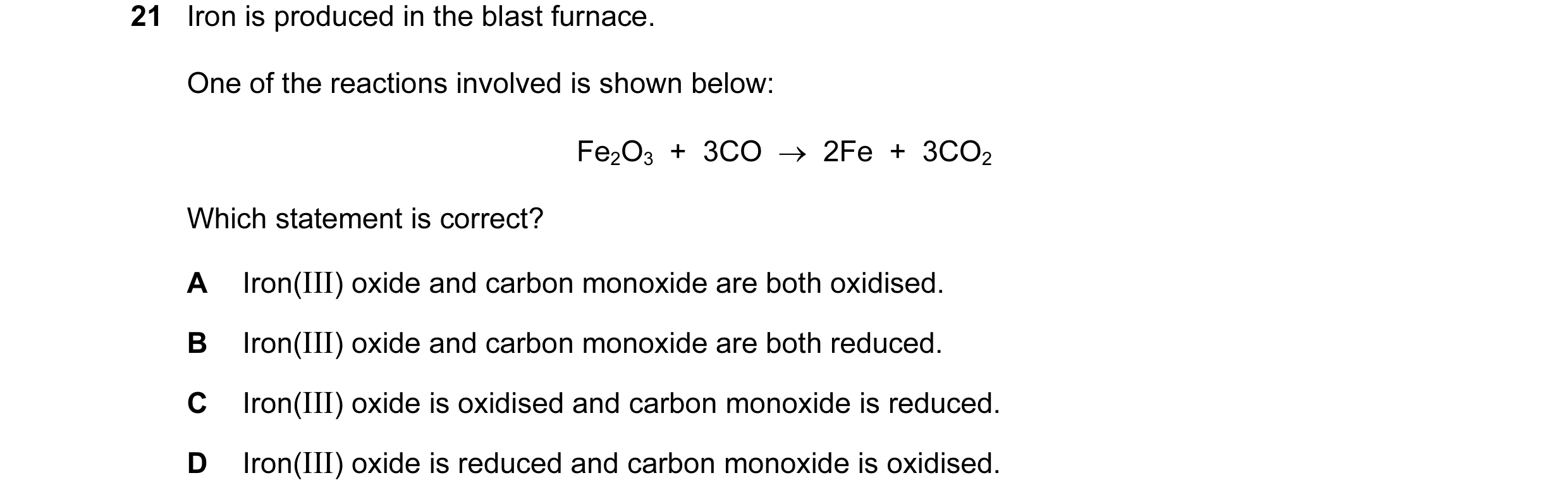 Question 19: Iron is produced in the blast furnace. One of the reactions involved is shown below: Fe2O3 + 3CO → 2Fe + 3CO2 Which statement is corr…
