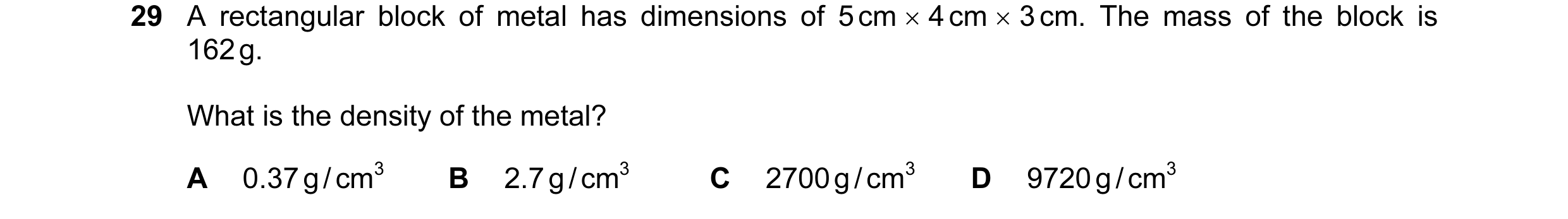 Question 25: A rectangular block of metal has dimensions of 5 cm × 4 cm × 3 cm. The mass of the block is 162 g. What is the density of the metal? A 0.37…