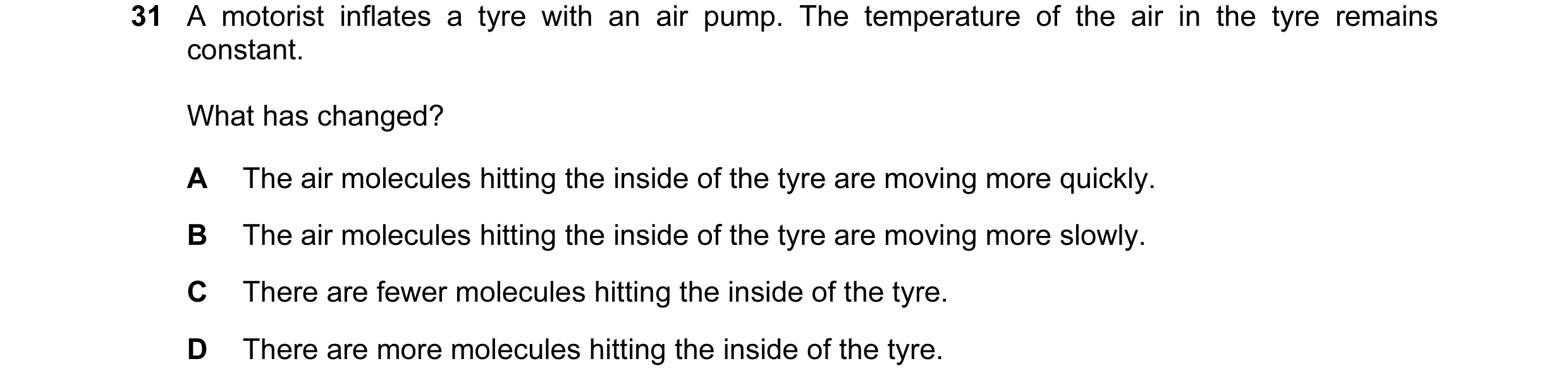 Question 21: A motorist inflates a tyre with an air pump. The temperature of the air in the tyre remains constant. What has changed? A The air molecules…