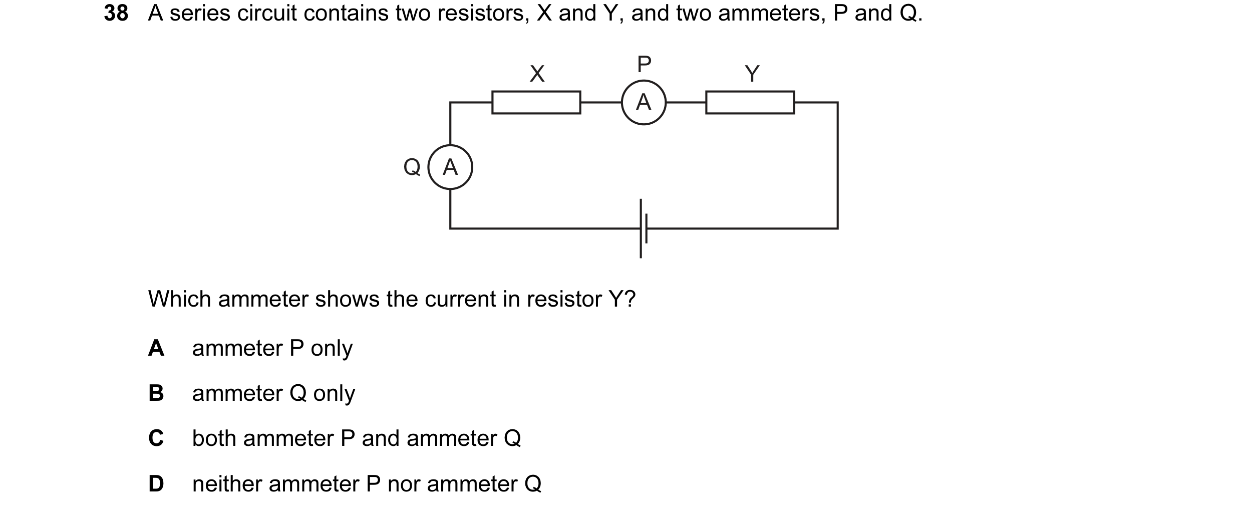 Question 38: A series circuit contains two resistors, X and Y, and two ammeters, P and Q. X P Y A Q A Which ammeter shows the current in resistor Y? A a…