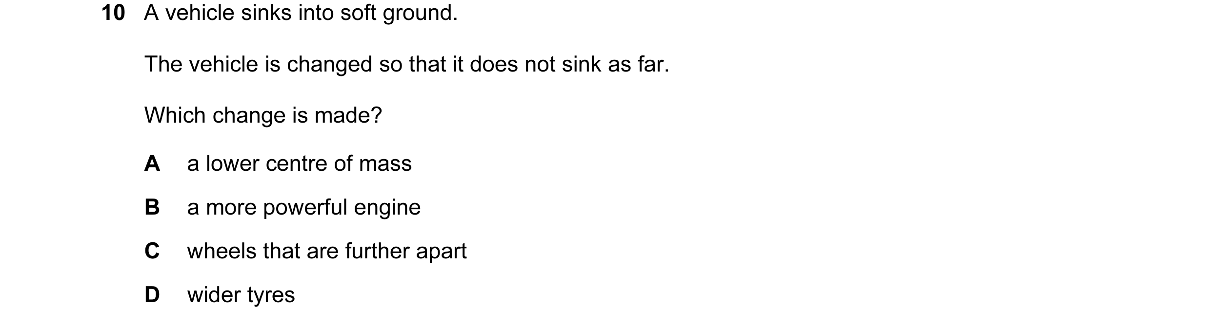 Question 82: A vehicle sinks into soft ground. The vehicle is changed so that it does not sink as far. Which change is made? A a lower centre of mass B …
