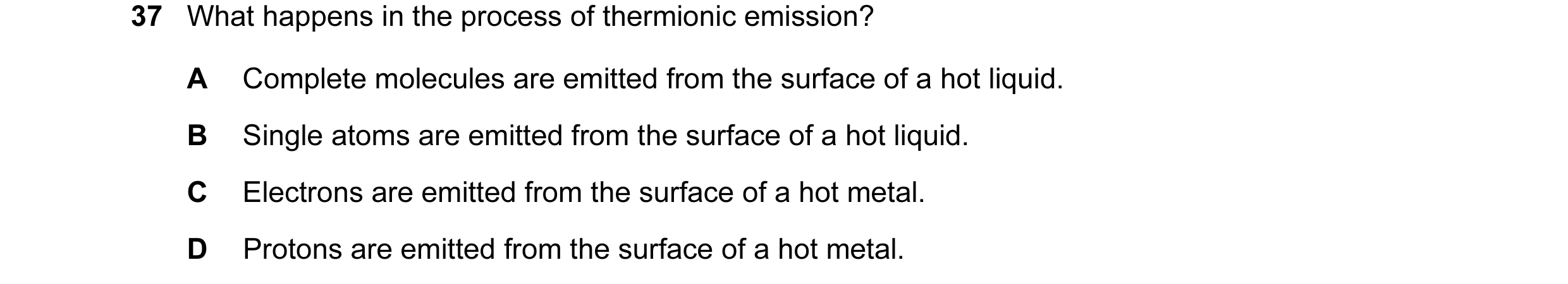 Question 67: What happens in the process of thermionic emission? A Complete molecules are emitted from the surface of a hot liquid. B Single atoms are e…