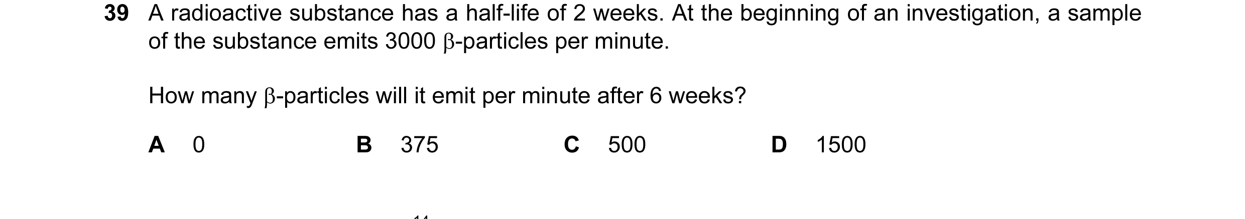 Question 68: A radioactive substance has a half-life of 2 weeks. At the beginning of an investigation, a sample of the substance emits 3000 β-particles …