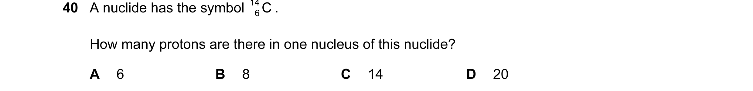 Question 68: A nuclide has the symbol 14 C . 6 How many protons are there in one nucleus of this nuclide? A 6 B 8 C 14 D 20