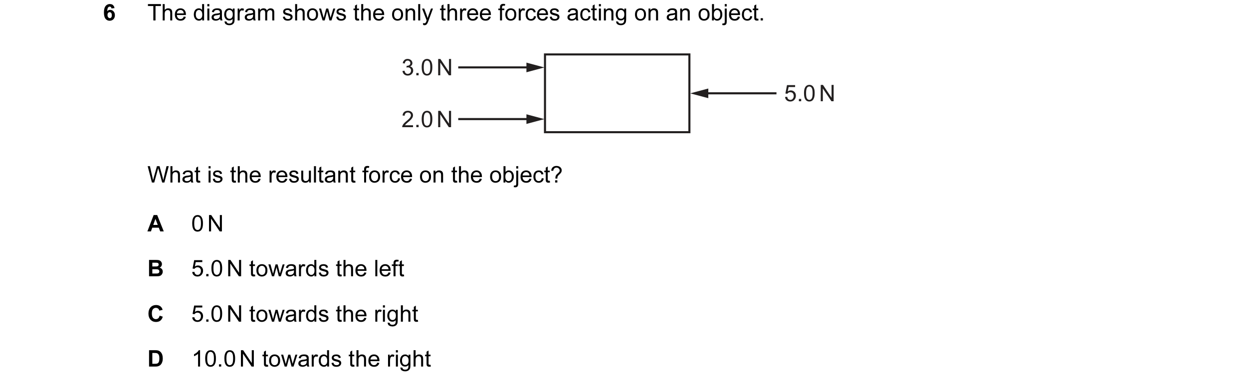 Question 101: The diagram shows the only three forces acting on an object. 3.0 N 5.0 N 2.0 N What is the resultant force on the object? A 0 N B 5.0 N tow…