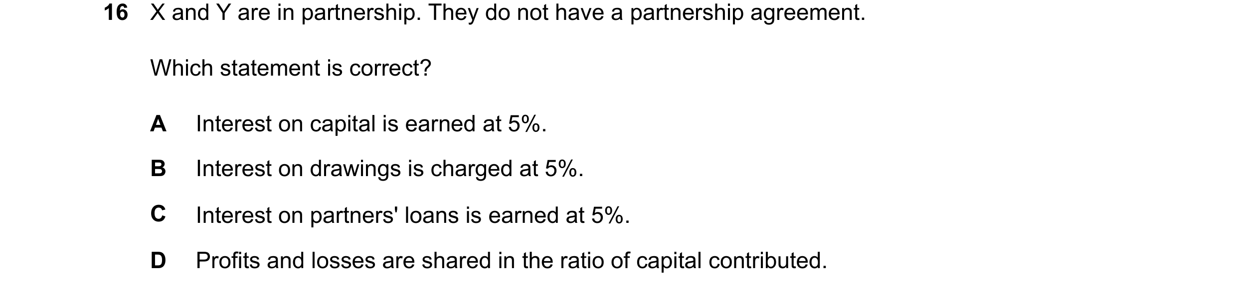 Question 289: X and Y are in partnership. They do not have a partnership agreement. Which statement is correct? A Interest on capital is earned at 5%. B …