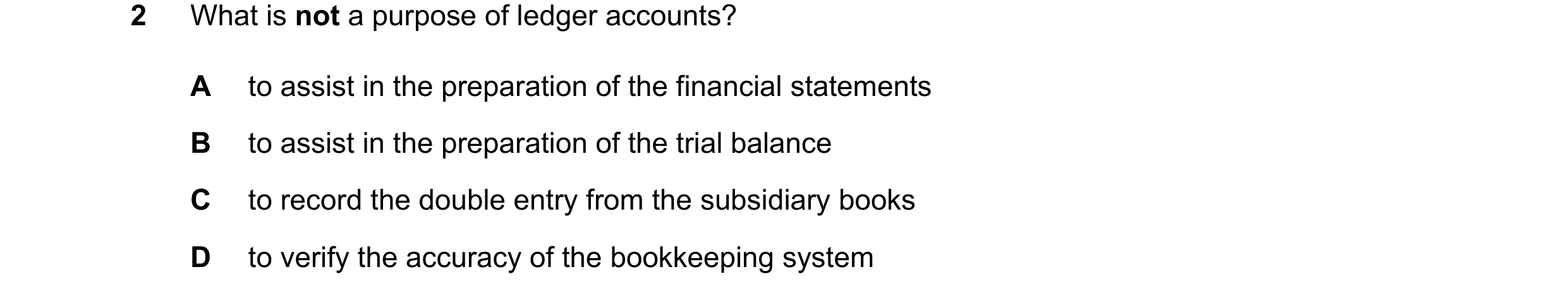 Question 240: What is not a purpose of ledger accounts? A to assist in the preparation of the financial statements B to assist in the preparation of the …