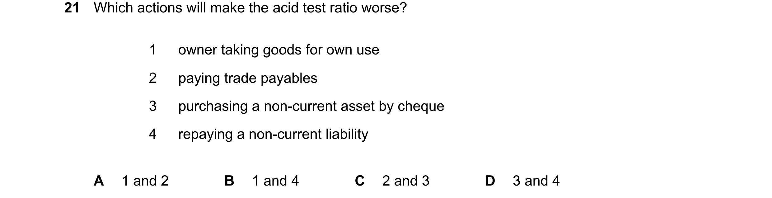 Question 326: Which actions will make the acid test ratio worse? 1 owner taking goods for own use 2 paying trade payables 3 purchasing a non-current asse…