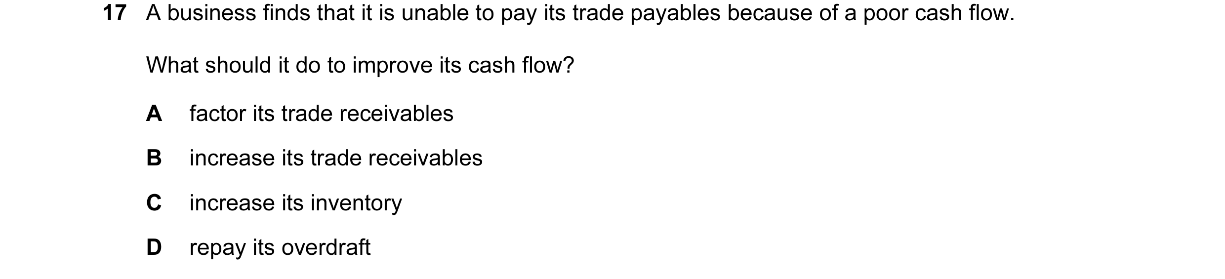 Question 107: A business finds that it is unable to pay its trade payables because of a poor cash flow. What should it do to improve its cash flow? A fac…