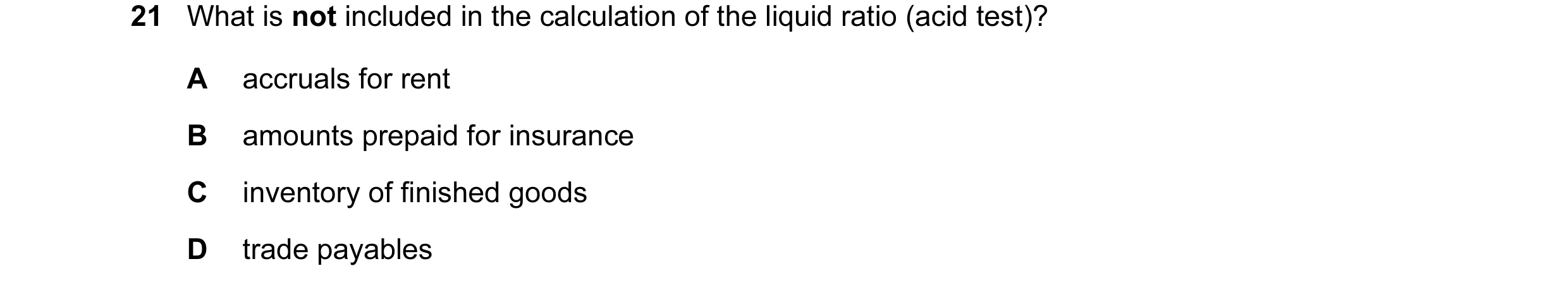 Question 111: What is not included in the calculation of the liquid ratio (acid test)? A accruals for rent B amounts prepaid for insurance C inventory of…