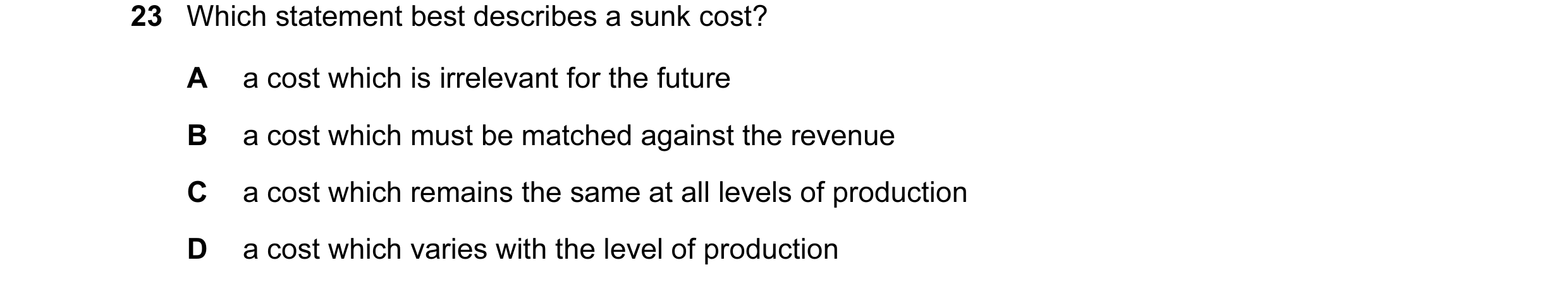 Question 82: Which statement best describes a sunk cost? A a cost which is irrelevant for the future B a cost which must be matched against the revenue …