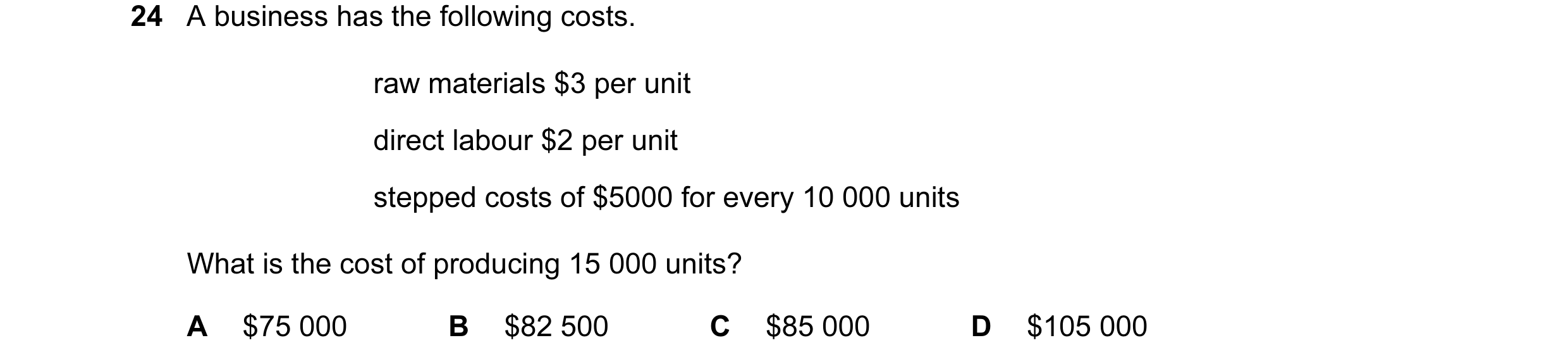 Question 83: A business has the following costs. raw materials $3 per unit direct labour $2 per unit stepped costs of $5000 for every 10 000 units What …