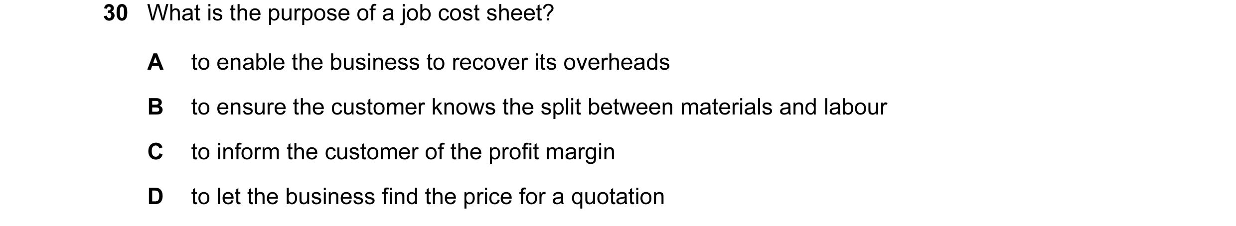Question 107: What is the purpose of a job cost sheet? A to enable the business to recover its overheads B to ensure the customer knows the split between…