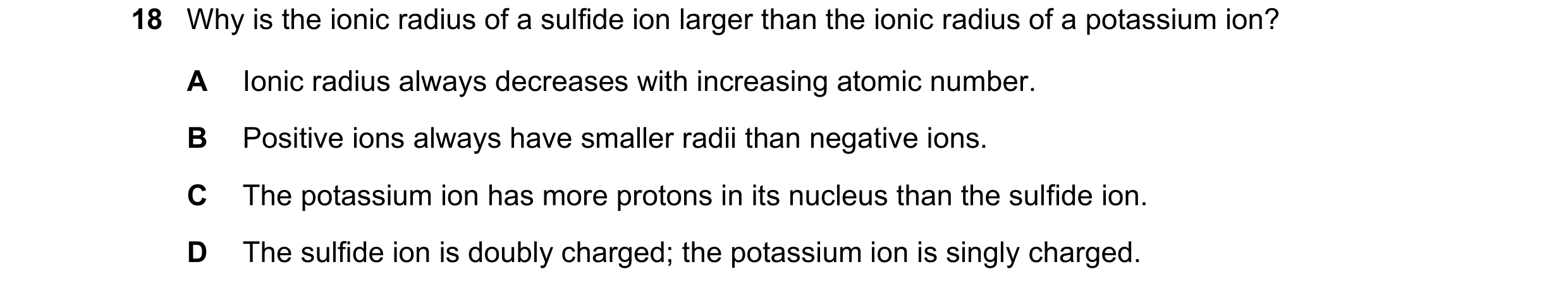 Question 99: Why is the ionic radius of a sulfide ion larger than the ionic radius of a potassium ion? A Ionic radius always decreases with increasing a…