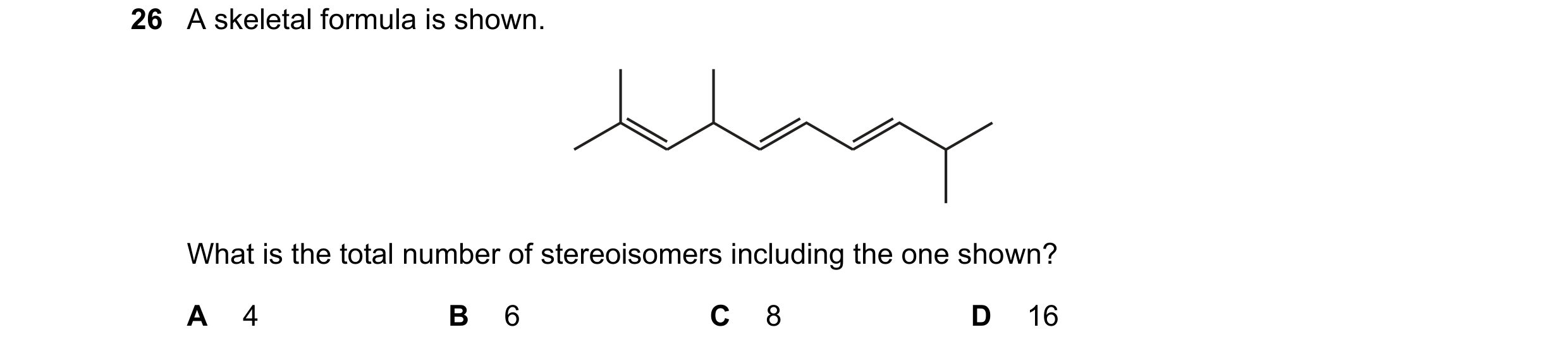 Question 181: A skeletal formula is shown. What is the total number of stereoisomers including the one shown? A 4 B 6 C 8 D 16