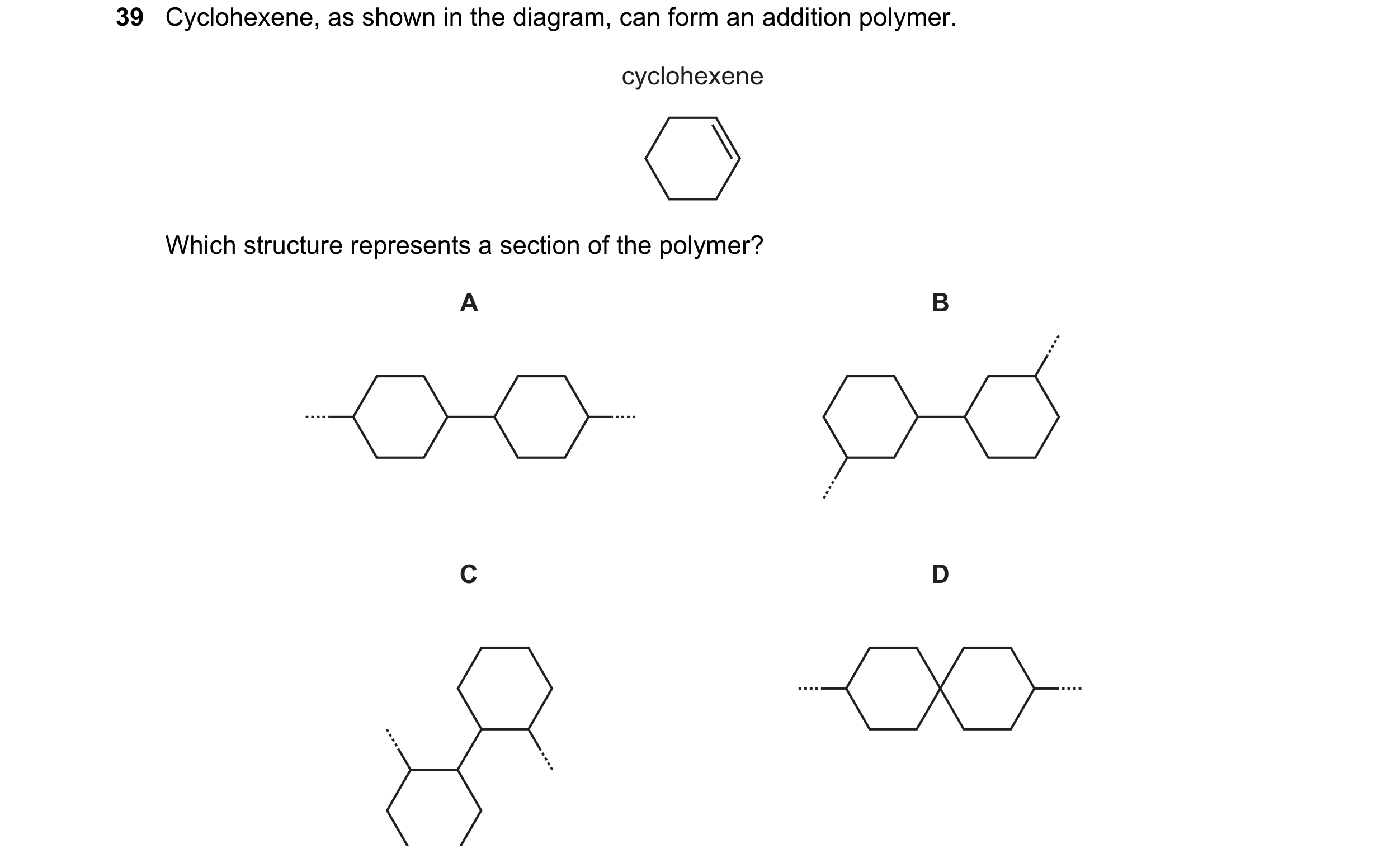 Question 55: Cyclohexene, as shown in the diagram, can form an addition polymer. cyclohexene Which structure represents a section of the polymer? A B C D