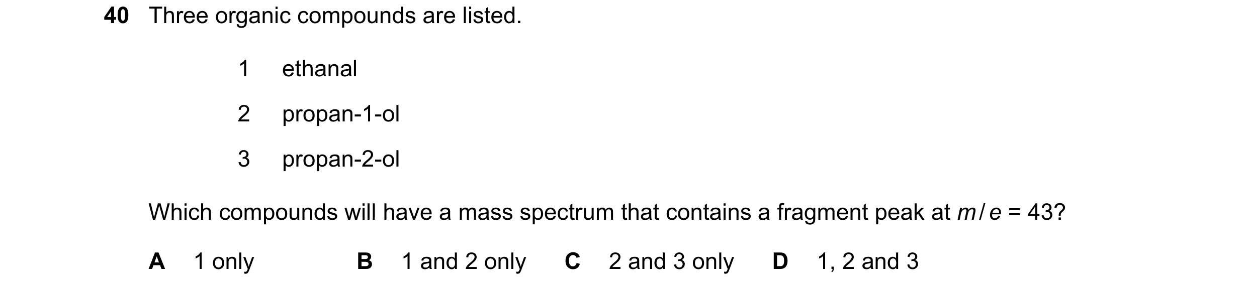 Question 10: Three organic compounds are listed. 1 ethanal 2 propan-1-ol 3 propan-2-ol Which compounds will have a mass spectrum that contains a fragmen…