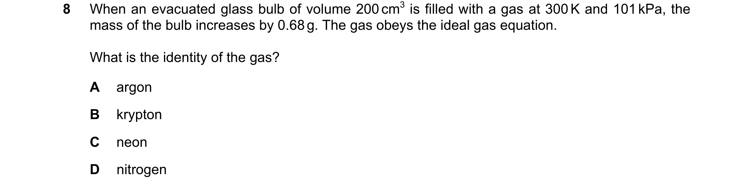 Question 102: When an evacuated glass bulb of volume 200 cm3 is filled with a gas at 300 K and 101 kPa, the mass of the bulb increases by 0.68 g. The gas…