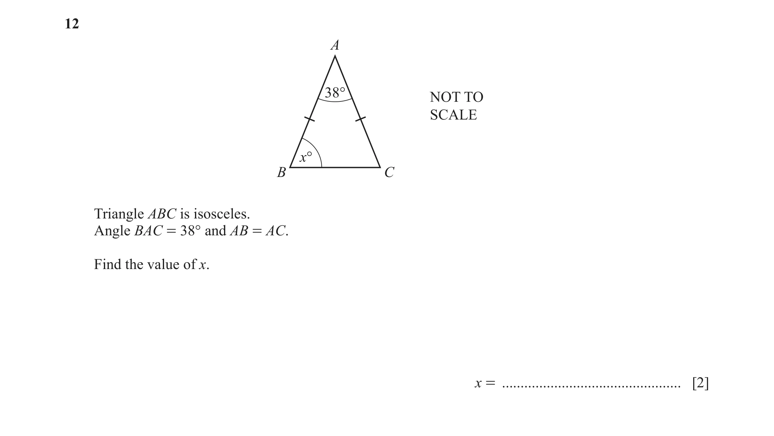 Question 116: A 38° NOT TO SCALE x° B C Triangle ABC is isosceles. Angle BAC = 38° and AB = AC. Find the value of x. x = ................................…