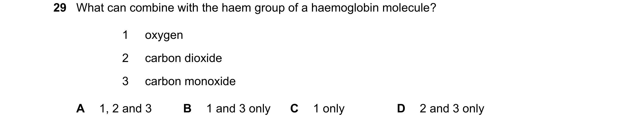 Question 140: What can combine with the haem group of a haemoglobin molecule? 1 oxygen 2 carbon dioxide 3 carbon monoxide A 1, 2 and 3 B 1 and 3 only C 1…