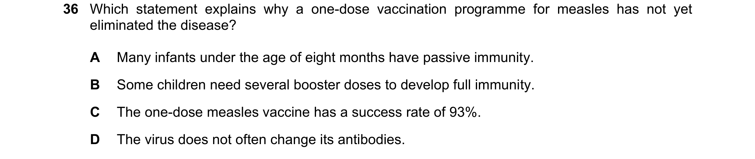Question 118: Which statement explains why a one-dose vaccination programme for measles has not yet eliminated the disease? A Many infants under the age …
