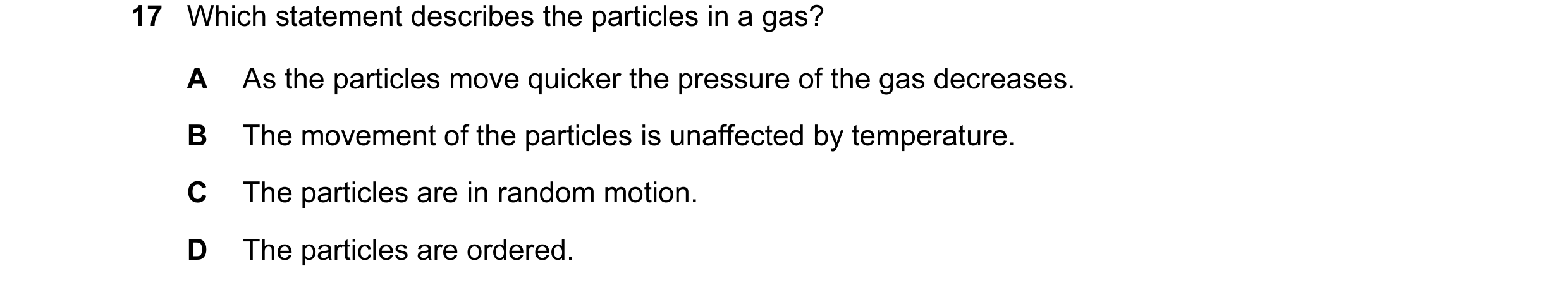 Question 22: Which statement describes the particles in a gas? A As the particles move quicker the pressure of the gas decreases. B The movement of the …