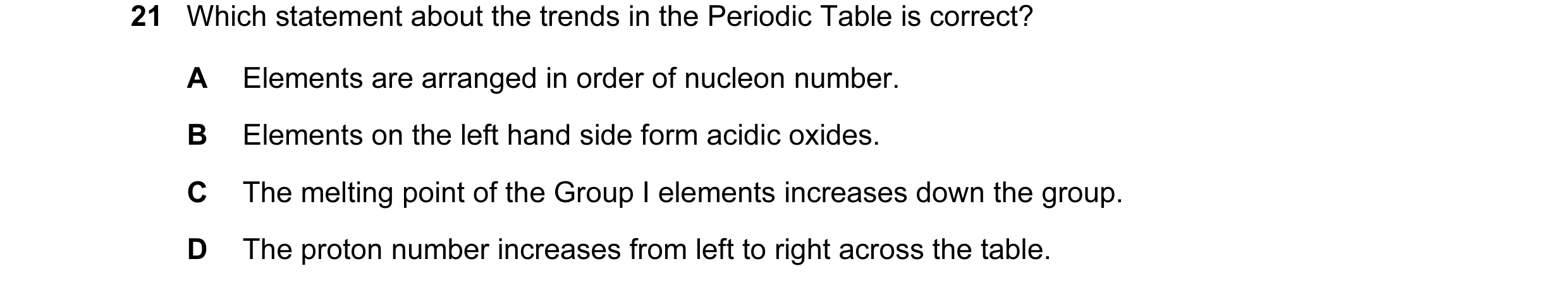 Question 17: Which statement about the trends in the Periodic Table is correct? A Elements are arranged in order of nucleon number. B Elements on the le…