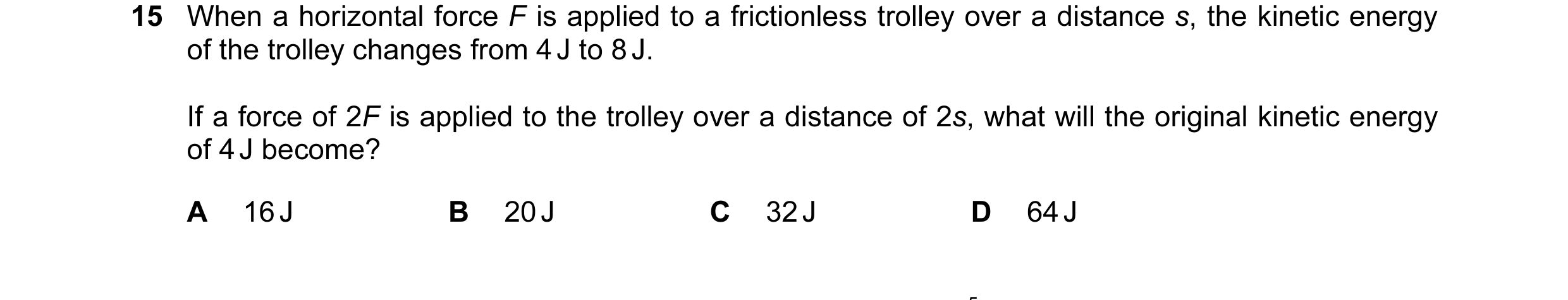Question 37: When a horizontal force F is applied to a frictionless trolley over a distance s, the kinetic energy of the trolley changes from 4 J to 8 J…